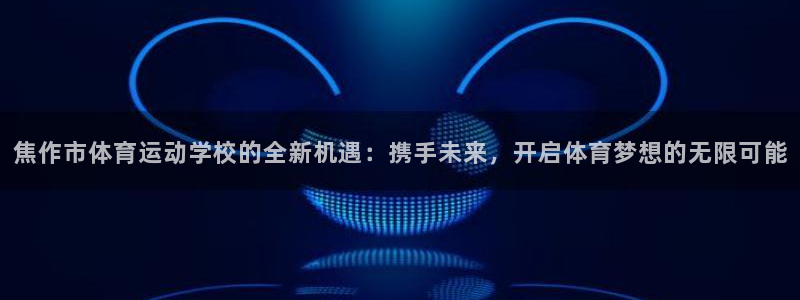 J9官方集团官网:焦作市体育运动学校的全新机遇:携手未来,开
